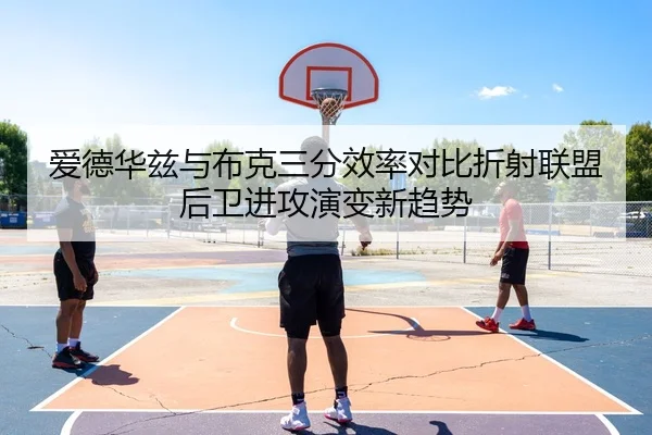 爱德华兹与布克三分效率对比折射联盟后卫进攻演变新趋势